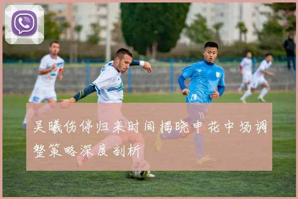 吴曦伤停归来时间揭晓申花中场调整策略深度剖析