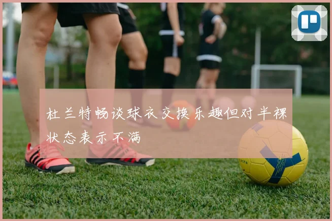 杜兰特畅谈球衣交换乐趣但对半裸状态表示不满