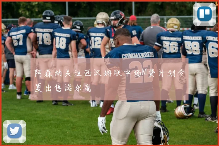阿森纳关注西汉姆联中场M费计划今夏出售诺尔高