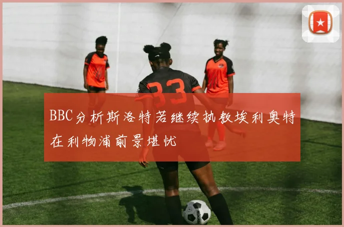 BBC分析斯洛特若继续执教埃利奥特在利物浦前景堪忧